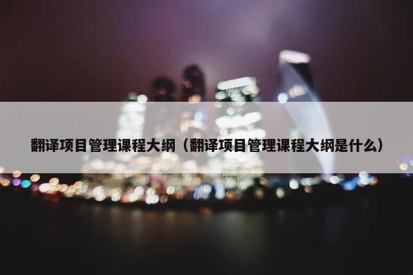 翻译项目管理课程大纲（翻译项目管理课程大纲是什么）