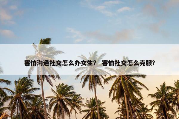 害怕沟通社交怎么办女生？ 害怕社交怎么克服？