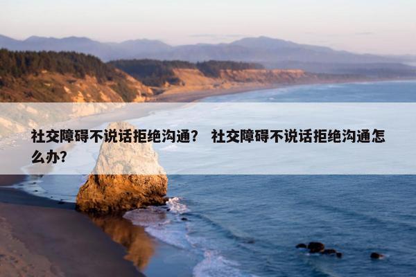 社交障碍不说话拒绝沟通？ 社交障碍不说话拒绝沟通怎么办？