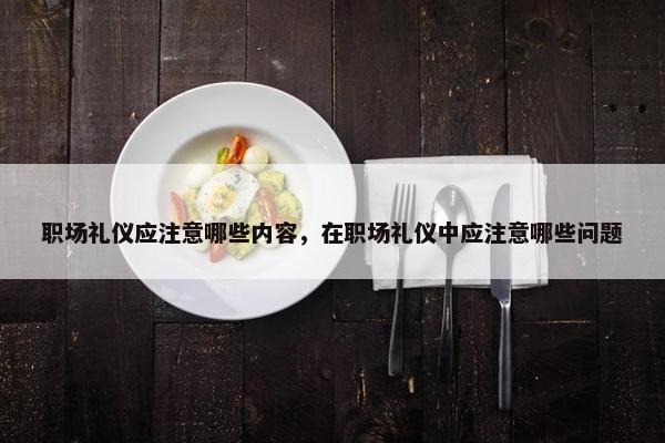 职场礼仪应注意哪些内容，在职场礼仪中应注意哪些问题