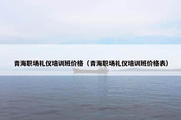 青海职场礼仪培训班价格（青海职场礼仪培训班价格表）