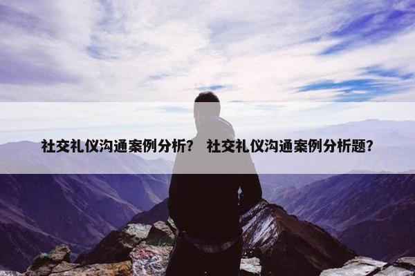 社交礼仪沟通案例分析？ 社交礼仪沟通案例分析题？