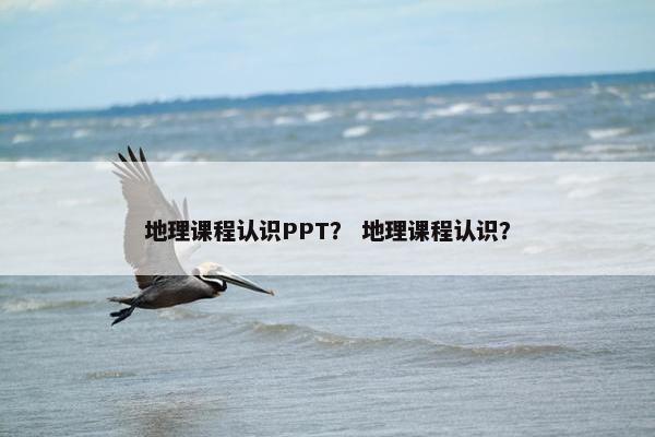 地理课程认识PPT？ 地理课程认识？