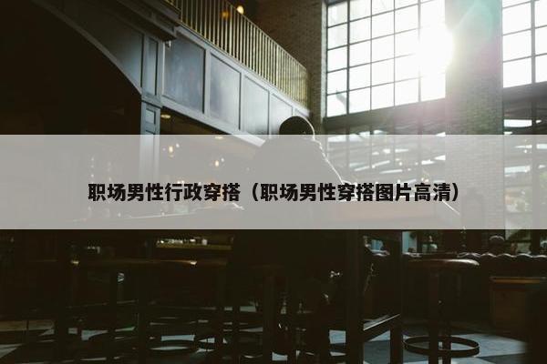 职场男性行政穿搭（职场男性穿搭图片高清）