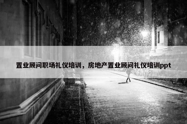 置业顾问职场礼仪培训，房地产置业顾问礼仪培训ppt