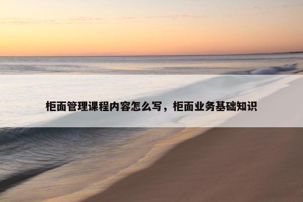 柜面管理课程内容怎么写，柜面业务基础知识