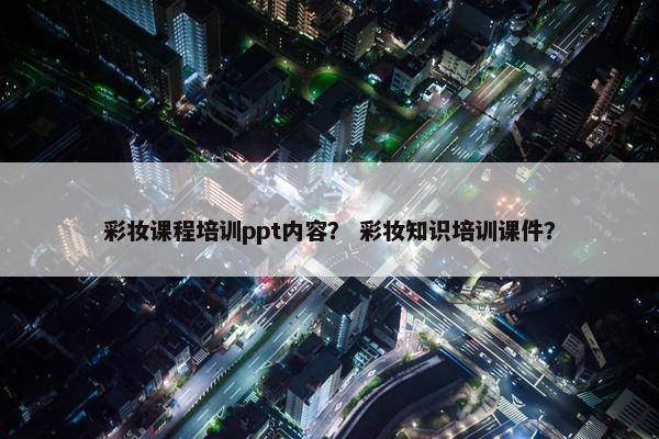 彩妆课程培训ppt内容？ 彩妆知识培训课件？