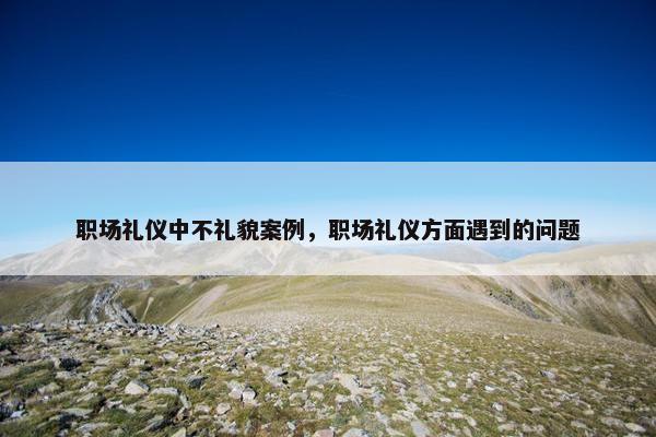 职场礼仪中不礼貌案例，职场礼仪方面遇到的问题
