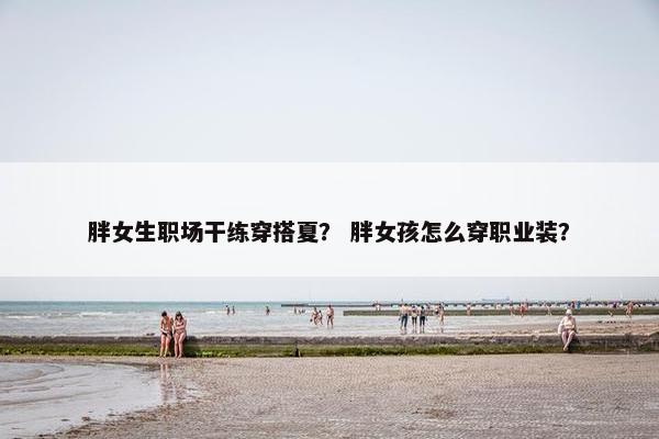 胖女生职场干练穿搭夏？ 胖女孩怎么穿职业装？