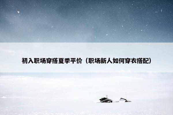 初入职场穿搭夏季平价（职场新人如何穿衣搭配）