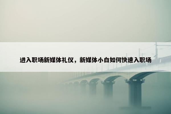 进入职场新媒体礼仪，新媒体小白如何快速入职场