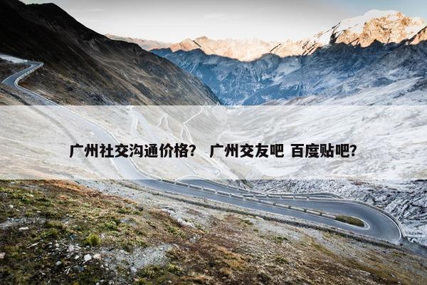 广州社交沟通价格？ 广州交友吧 百度贴吧？