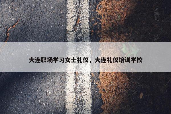 大连职场学习女士礼仪，大连礼仪培训学校