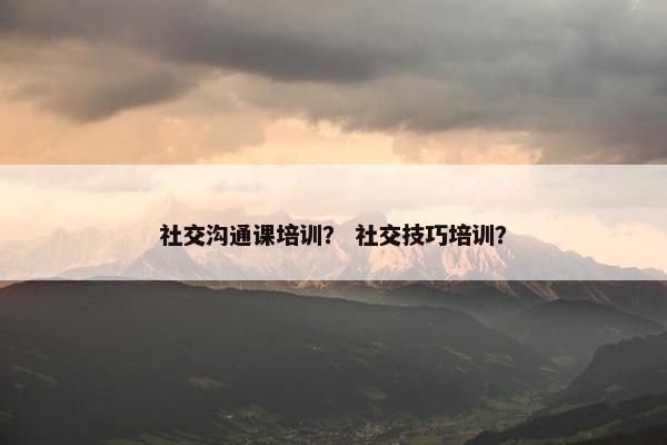 社交沟通课培训？ 社交技巧培训？
