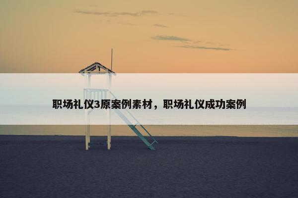 职场礼仪3原案例素材，职场礼仪成功案例