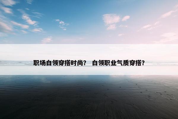 职场白领穿搭时尚？ 白领职业气质穿搭？