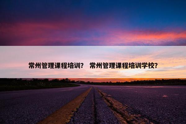 常州管理课程培训？ 常州管理课程培训学校？