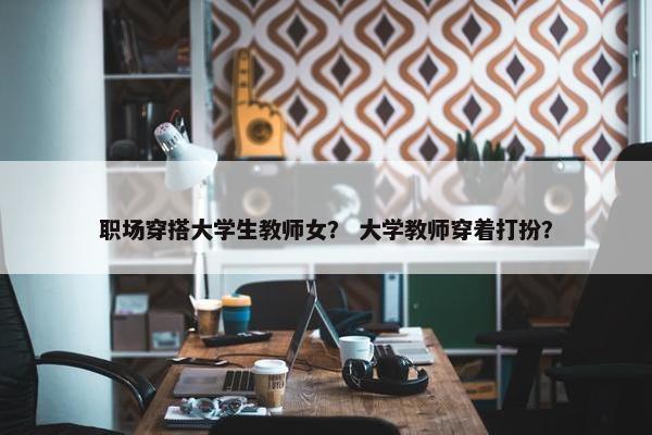 职场穿搭大学生教师女？ 大学教师穿着打扮？
