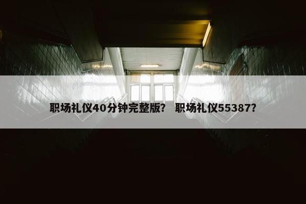 职场礼仪40分钟完整版？ 职场礼仪55387？