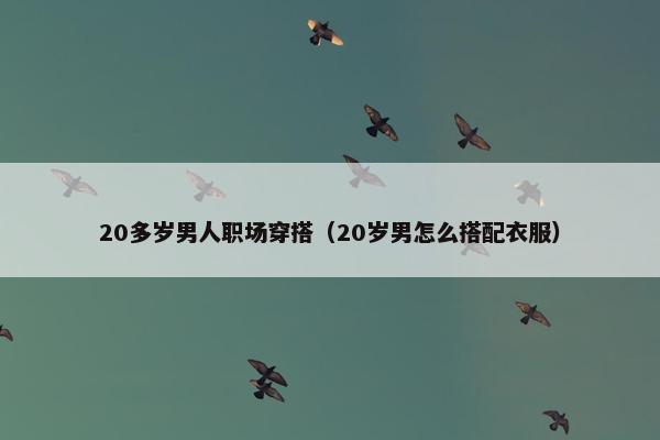 20多岁男人职场穿搭（20岁男怎么搭配衣服）