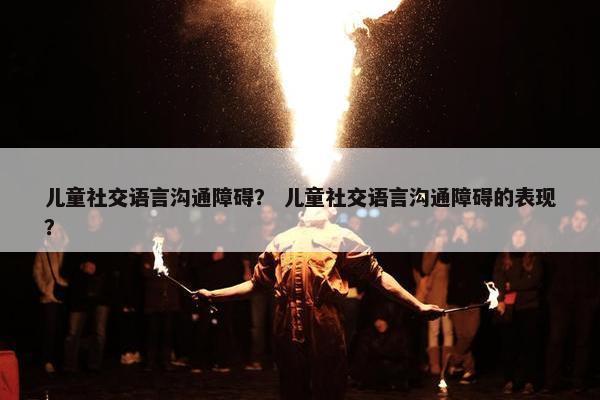 儿童社交语言沟通障碍？ 儿童社交语言沟通障碍的表现？