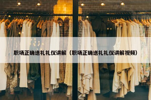 职场正确送礼礼仪讲解（职场正确送礼礼仪讲解视频）