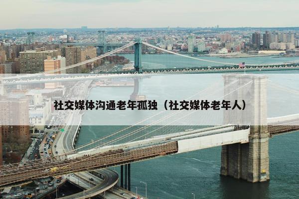 社交媒体沟通老年孤独（社交媒体老年人）