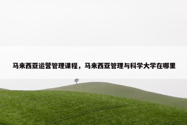 马来西亚运营管理课程，马来西亚管理与科学大学在哪里