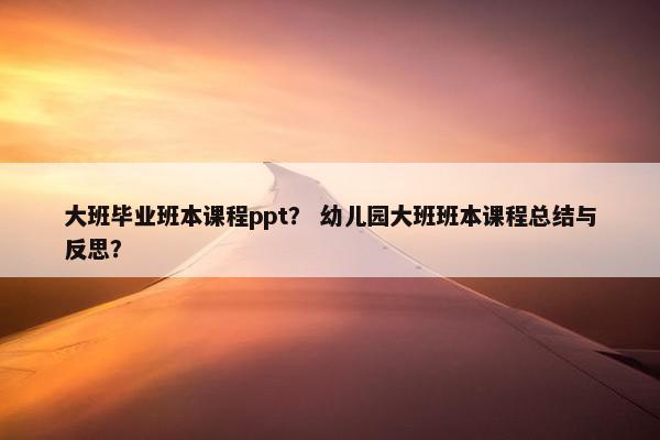大班毕业班本课程ppt？ 幼儿园大班班本课程总结与反思？