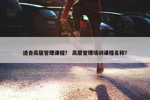 适合高层管理课程？ 高层管理培训课程名称？