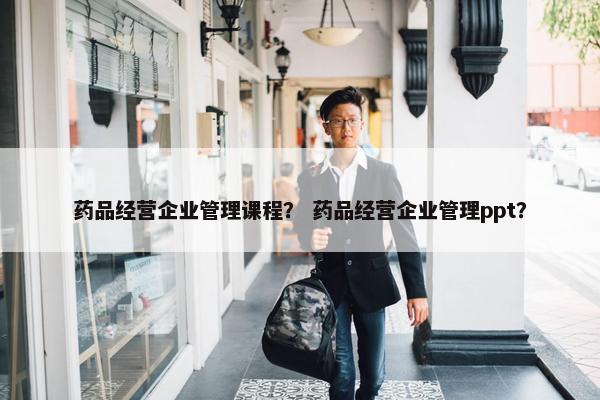 药品经营企业管理课程？ 药品经营企业管理ppt？