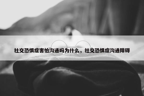 社交恐惧症害怕沟通吗为什么，社交恐惧症沟通障碍