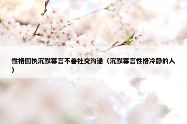 性格固执沉默寡言不善社交沟通（沉默寡言性格冷静的人）