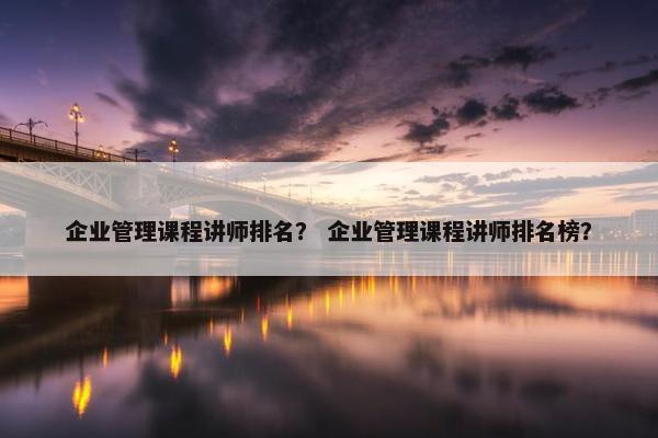 企业管理课程讲师排名？ 企业管理课程讲师排名榜？