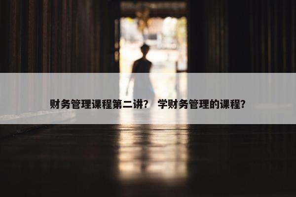 财务管理课程第二讲？ 学财务管理的课程？