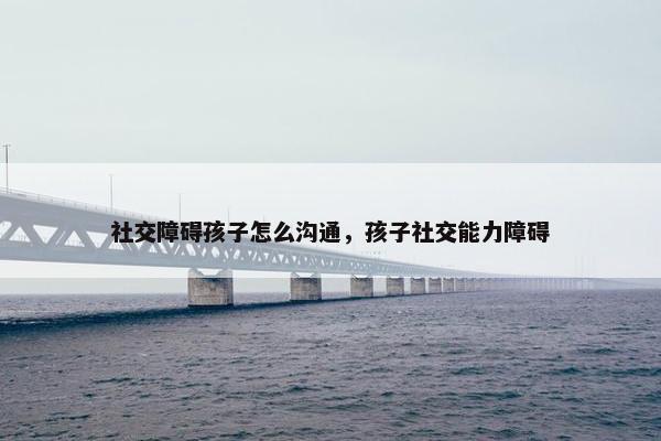社交障碍孩子怎么沟通，孩子社交能力障碍