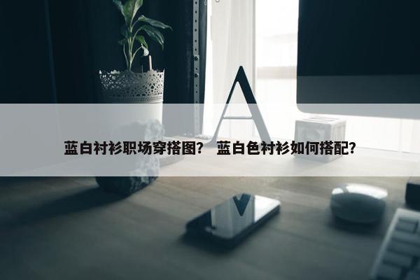 蓝白衬衫职场穿搭图？ 蓝白色衬衫如何搭配？