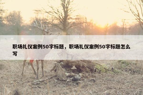 职场礼仪案例50字标题，职场礼仪案例50字标题怎么写
