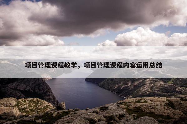 项目管理课程教学，项目管理课程内容运用总结