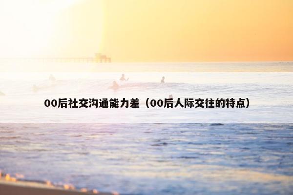 00后社交沟通能力差（00后人际交往的特点）