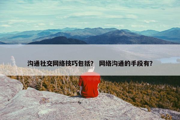 沟通社交网络技巧包括？ 网络沟通的手段有？