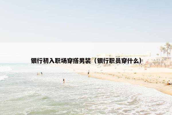银行初入职场穿搭男装（银行职员穿什么）