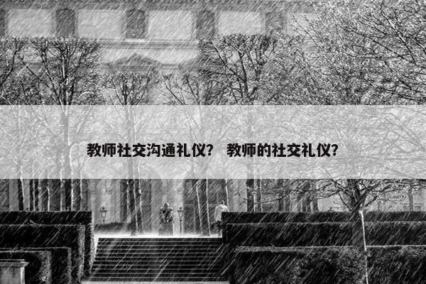 教师社交沟通礼仪？ 教师的社交礼仪？