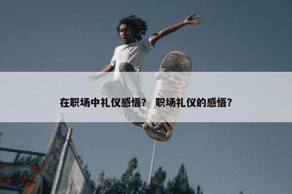 在职场中礼仪感悟？ 职场礼仪的感悟？