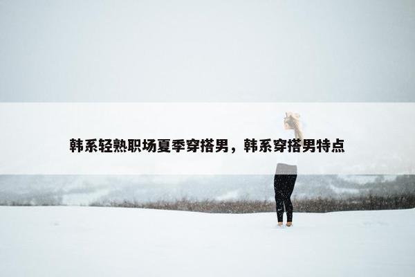 韩系轻熟职场夏季穿搭男，韩系穿搭男特点