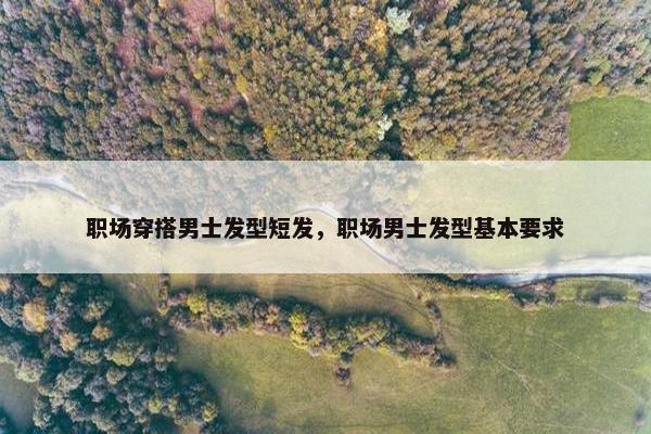 职场穿搭男士发型短发，职场男士发型基本要求
