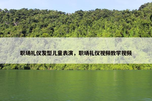 职场礼仪发型儿童表演，职场礼仪视频教学视频