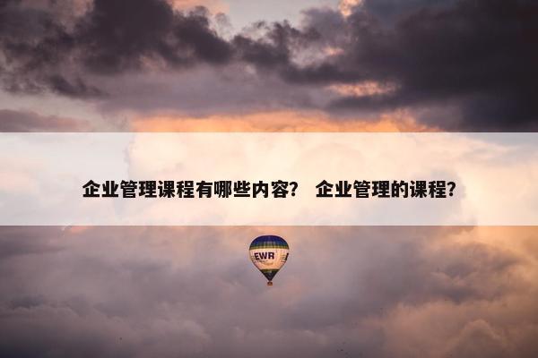 企业管理课程有哪些内容？ 企业管理的课程？