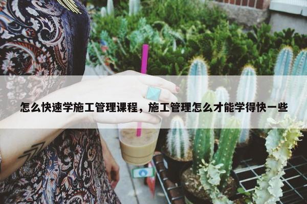怎么快速学施工管理课程，施工管理怎么才能学得快一些
