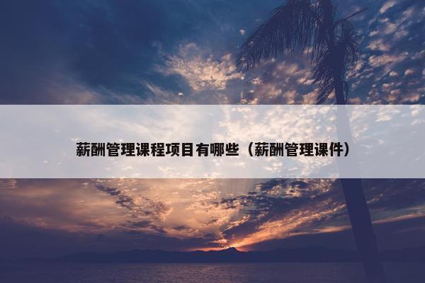 薪酬管理课程项目有哪些（薪酬管理课件）